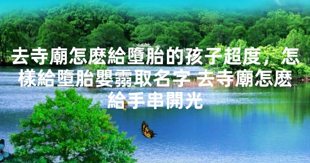 去寺廟怎麽給墮胎的孩子超度，怎樣給墮胎嬰霛取名字 去寺廟怎麽給手串開光